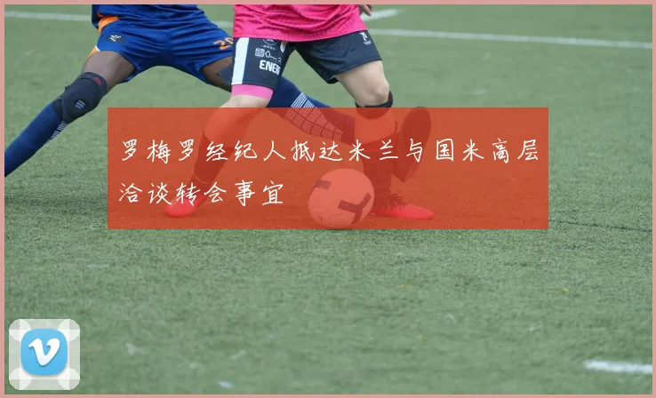 罗梅罗经纪人抵达米兰与国米高层洽谈转会事宜