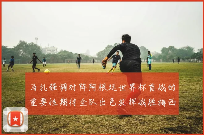 马扎强调对阵阿根廷世界杯首战的重要性期待全队出色发挥战胜梅西