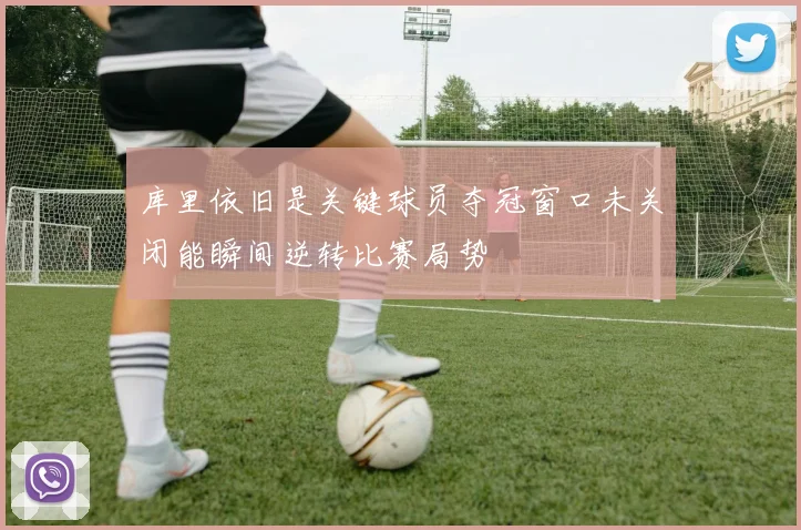 库里依旧是关键球员夺冠窗口未关闭能瞬间逆转比赛局势