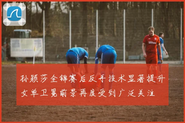孙颖莎全锦赛后反手技术显著提升女单卫冕前景再度受到广泛关注