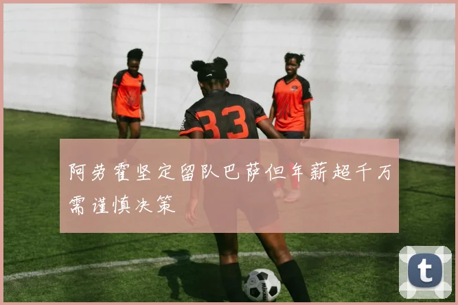 阿劳霍坚定留队巴萨但年薪超千万需谨慎决策