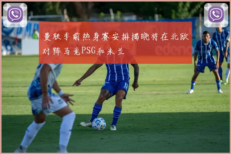 曼联季前热身赛安排揭晓将在北欧对阵马竞PSG和米兰