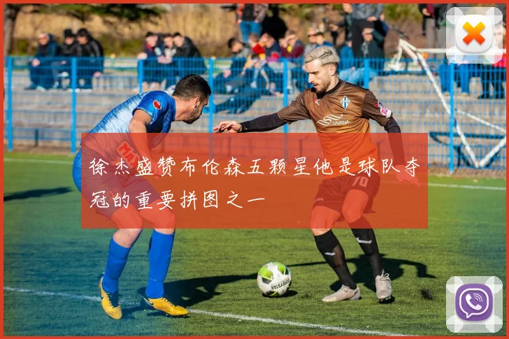 徐杰盛赞布伦森五颗星他是球队夺冠的重要拼图之一