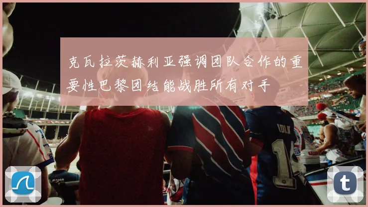 克瓦拉茨赫利亚强调团队合作的重要性巴黎团结能战胜所有对手
