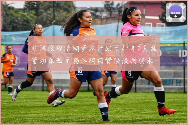 电讯报称清湖资本计划于27年5月接管切尔西主场和胸前赞助谈判仍未取得进展
