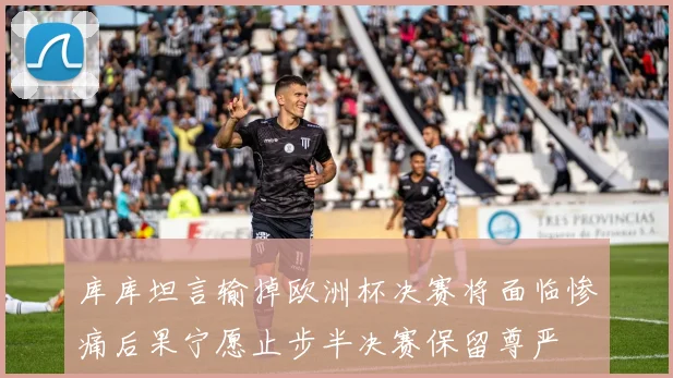 库库坦言输掉欧洲杯决赛将面临惨痛后果宁愿止步半决赛保留尊严