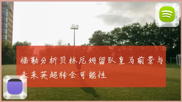福勒分析贝林厄姆留队皇马前景与未来英超转会可能性