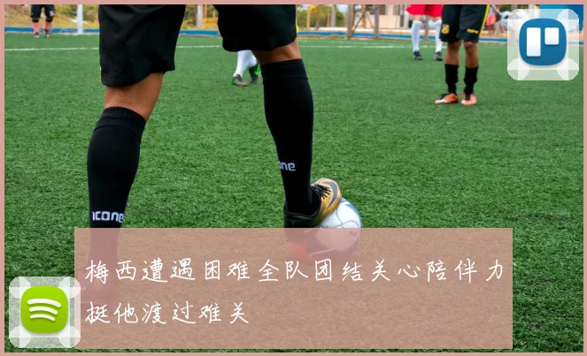 梅西遭遇困难全队团结关心陪伴力挺他渡过难关