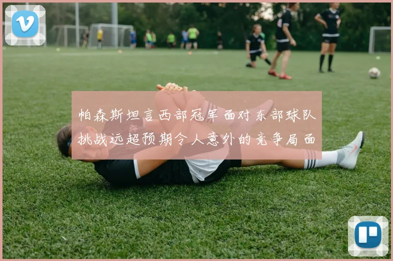 帕森斯坦言西部冠军面对东部球队挑战远超预期令人意外的竞争局面