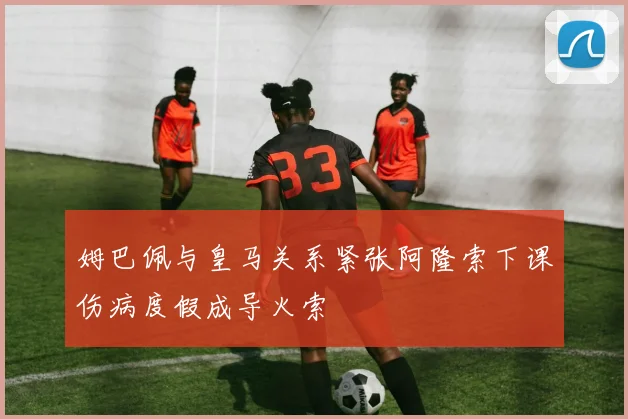 姆巴佩与皇马关系紧张阿隆索下课伤病度假成导火索