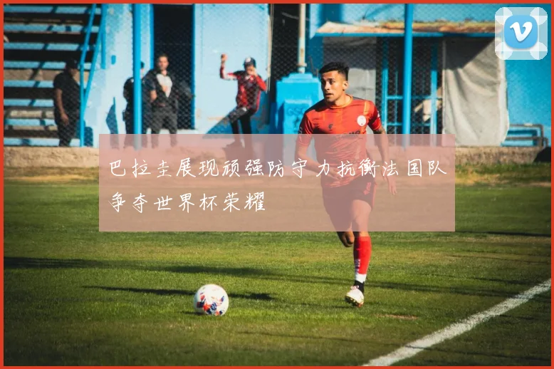 巴拉圭展现顽强防守力抗衡法国队争夺世界杯荣耀