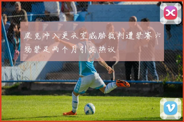 皮克冲入更衣室威胁裁判遭禁赛六场禁足两个月引发热议