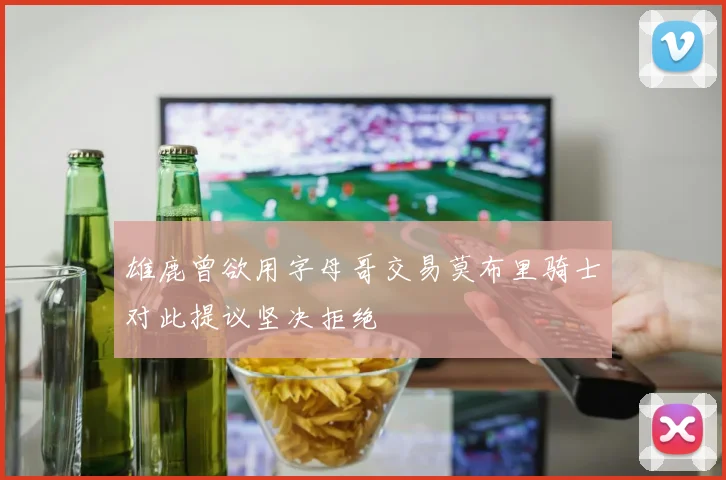 雄鹿曾欲用字母哥交易莫布里骑士对此提议坚决拒绝