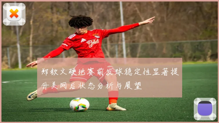郑钦文硬地赛前发球稳定性显著提升美网后状态分析与展望