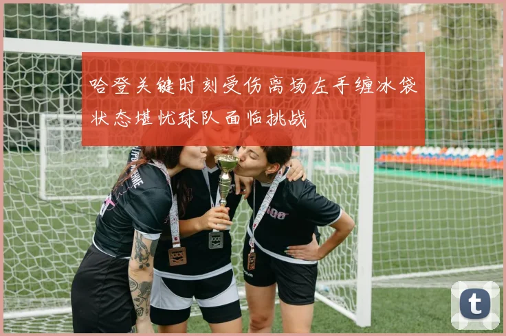 哈登关键时刻受伤离场左手缠冰袋状态堪忧球队面临挑战