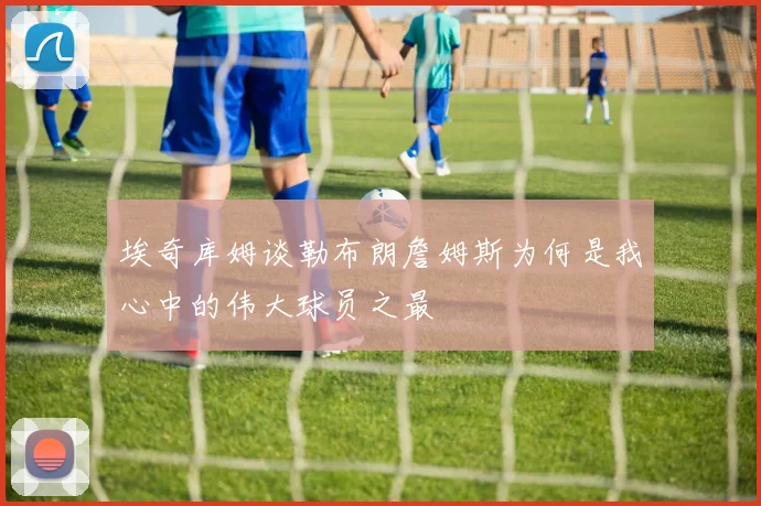 埃奇库姆谈勒布朗詹姆斯为何是我心中的伟大球员之最