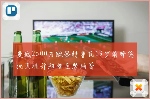 曼城2500万欧签特鲁瓦19岁前锋德托贝特并租借至摩纳哥