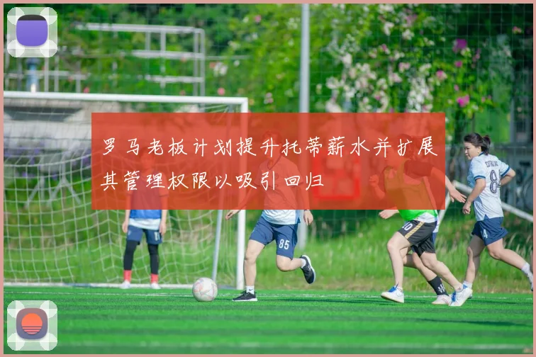 罗马老板计划提升托蒂薪水并扩展其管理权限以吸引回归