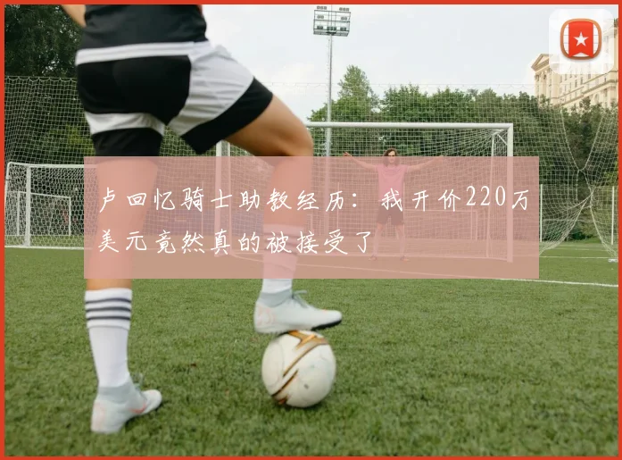 卢回忆骑士助教经历：我开价220万美元竟然真的被接受了