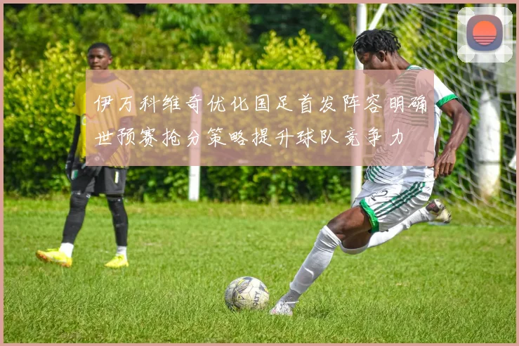 伊万科维奇优化国足首发阵容明确世预赛抢分策略提升球队竞争力