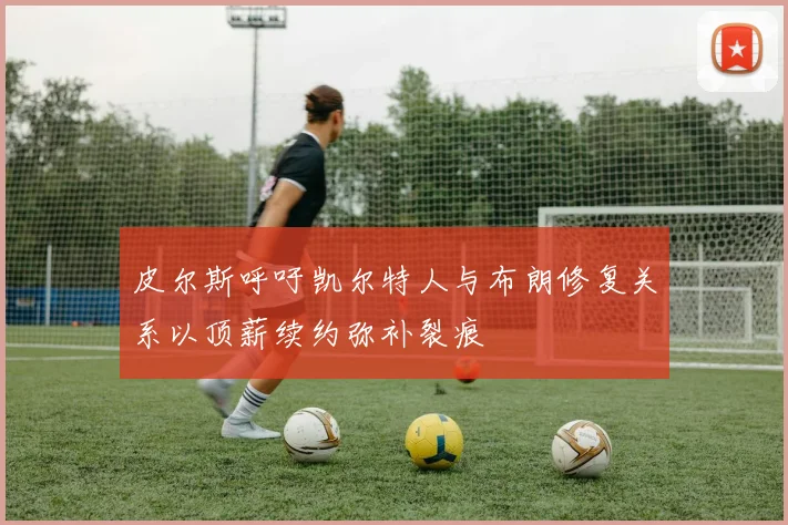 皮尔斯呼吁凯尔特人与布朗修复关系以顶薪续约弥补裂痕