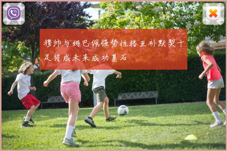 穆帅与姆巴佩强势性格互补默契十足将成未来成功基石