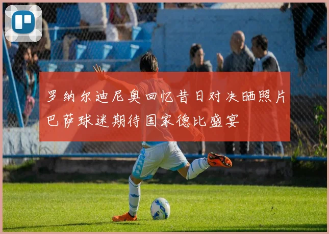罗纳尔迪尼奥回忆昔日对决晒照片巴萨球迷期待国家德比盛宴