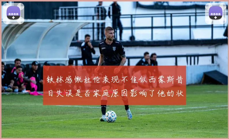 铁林感慨杜伦表现不佳似西蒙斯昔日失误是否家庭原因影响了他的状态