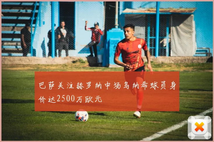 巴萨关注赫罗纳中场乌纳希球员身价达2500万欧元