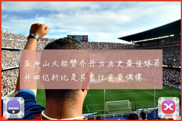 亚历山大称赞乔丹为历史最佳球员并回忆科比是其首位重要偶像