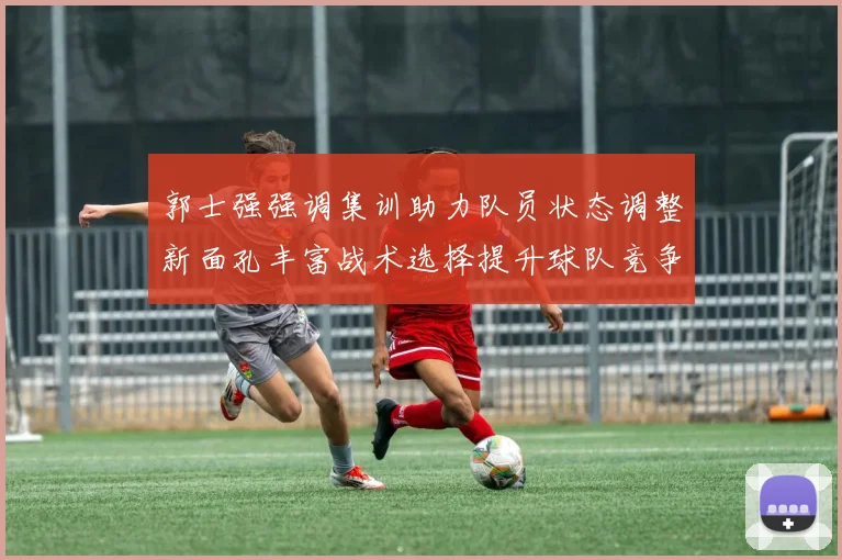 郭士强强调集训助力队员状态调整新面孔丰富战术选择提升球队竞争力