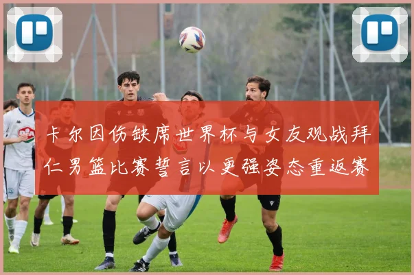 卡尔因伤缺席世界杯与女友观战拜仁男篮比赛誓言以更强姿态重返赛场